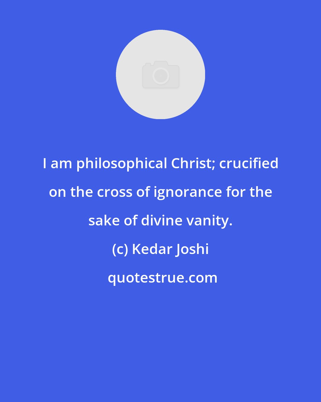 Kedar Joshi: I am philosophical Christ; crucified on the cross of ignorance for the sake of divine vanity.