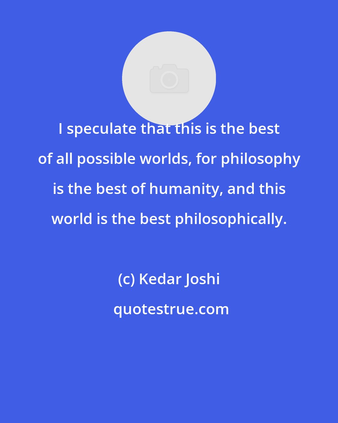 Kedar Joshi: I speculate that this is the best of all possible worlds, for philosophy is the best of humanity, and this world is the best philosophically.