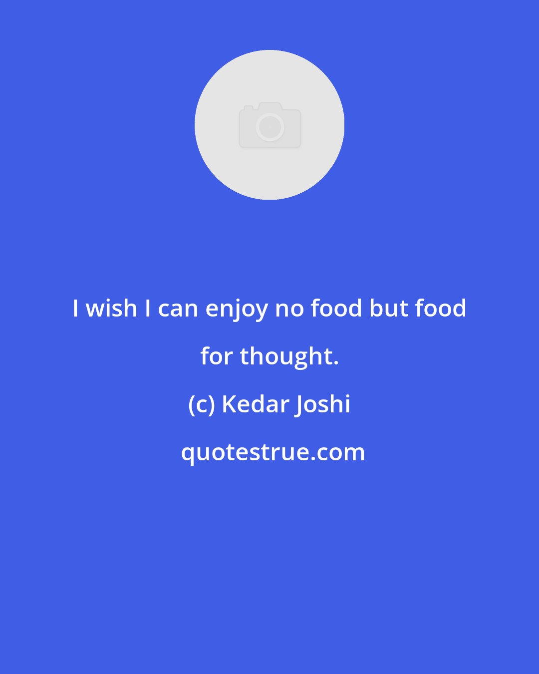 Kedar Joshi: I wish I can enjoy no food but food for thought.