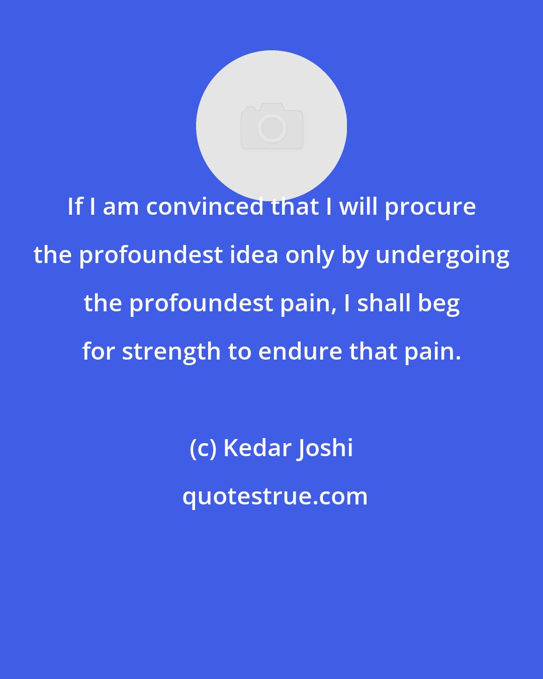 Kedar Joshi: If I am convinced that I will procure the profoundest idea only by undergoing the profoundest pain, I shall beg for strength to endure that pain.