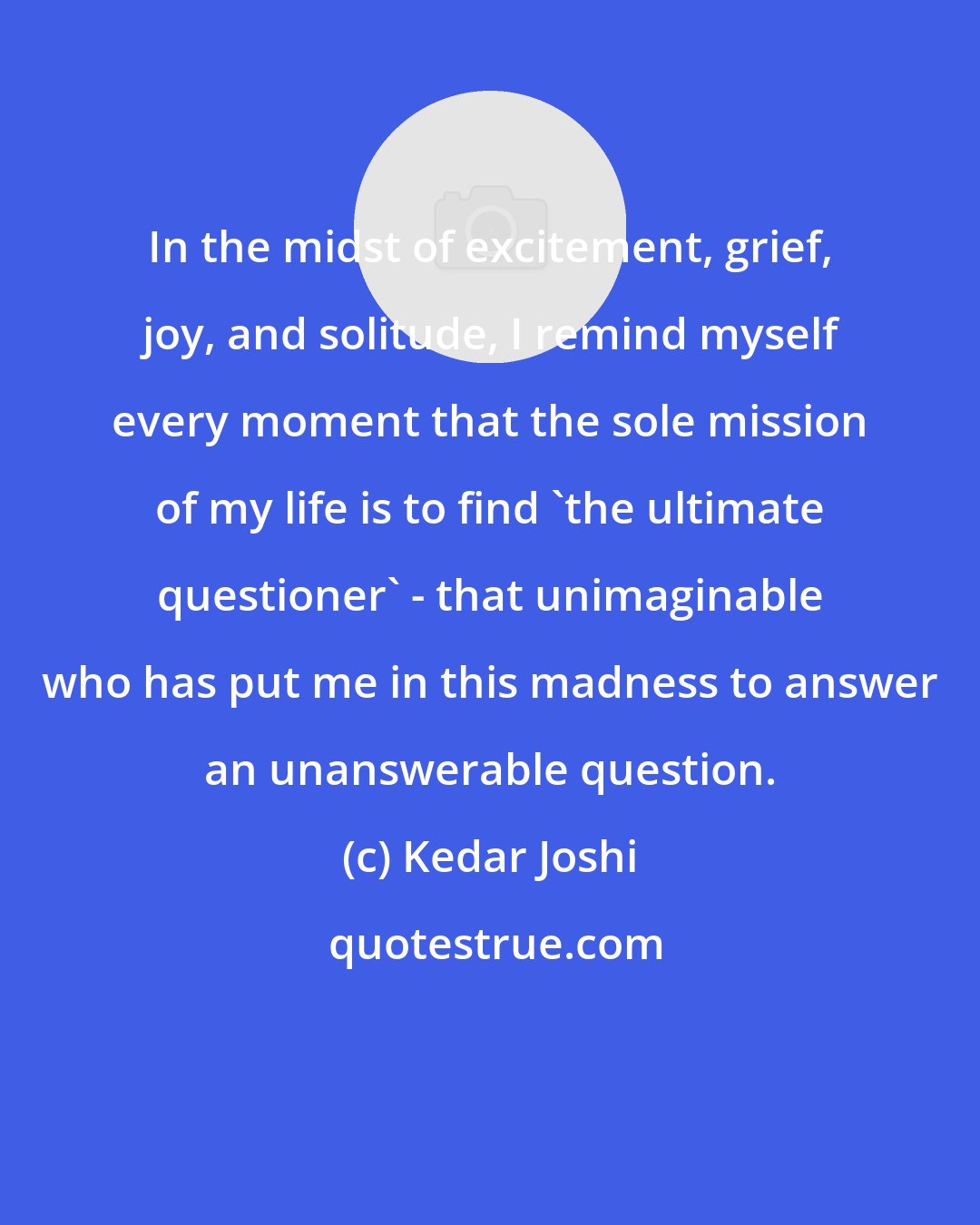 Kedar Joshi: In the midst of excitement, grief, joy, and solitude, I remind myself every moment that the sole mission of my life is to find 'the ultimate questioner' - that unimaginable who has put me in this madness to answer an unanswerable question.