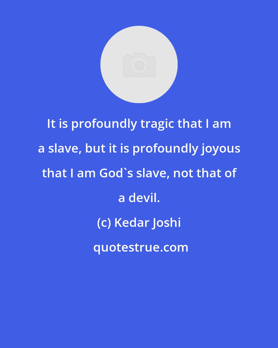 Kedar Joshi: It is profoundly tragic that I am a slave, but it is profoundly joyous that I am God's slave, not that of a devil.