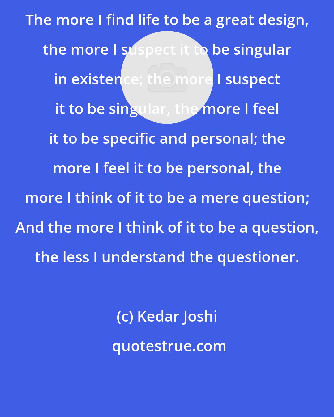 Kedar Joshi: The more I find life to be a great design, the more I suspect it to be singular in existence; the more I suspect it to be singular, the more I feel it to be specific and personal; the more I feel it to be personal, the more I think of it to be a mere question; And the more I think of it to be a question, the less I understand the questioner.