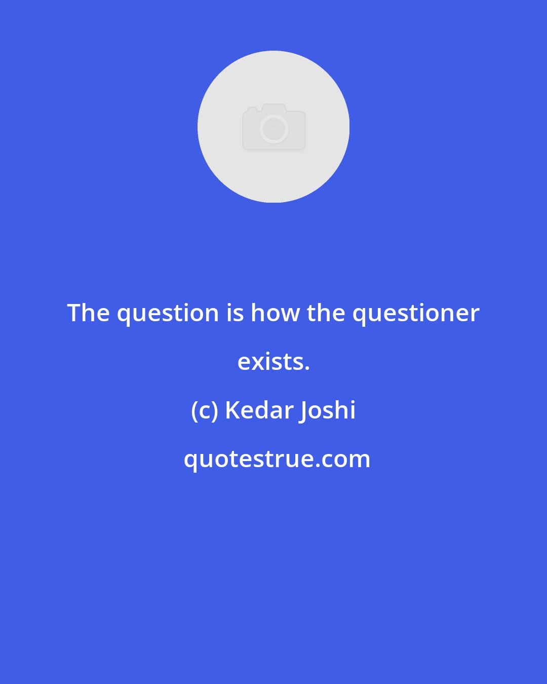 Kedar Joshi: The question is how the questioner exists.