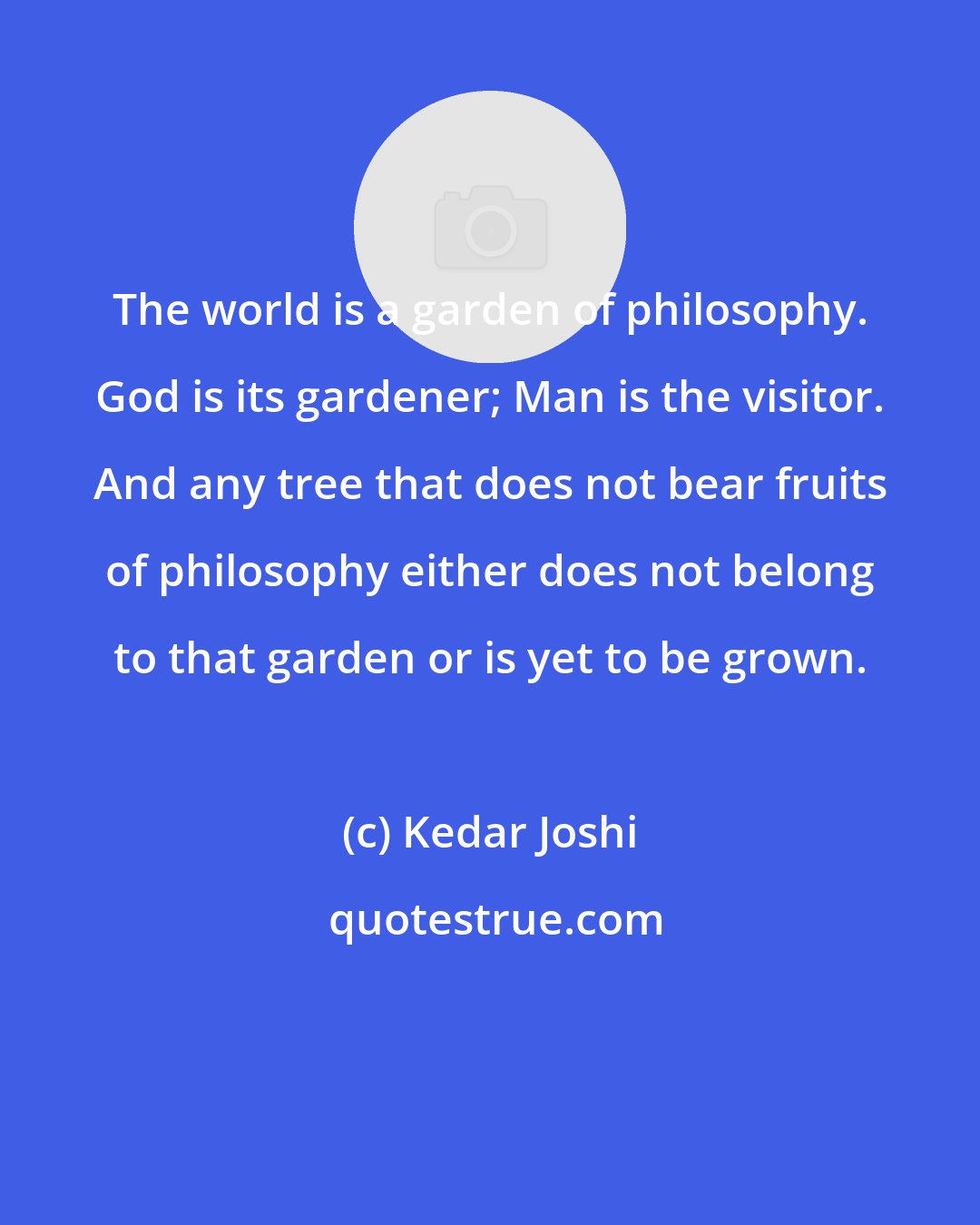 Kedar Joshi: The world is a garden of philosophy. God is its gardener; Man is the visitor. And any tree that does not bear fruits of philosophy either does not belong to that garden or is yet to be grown.