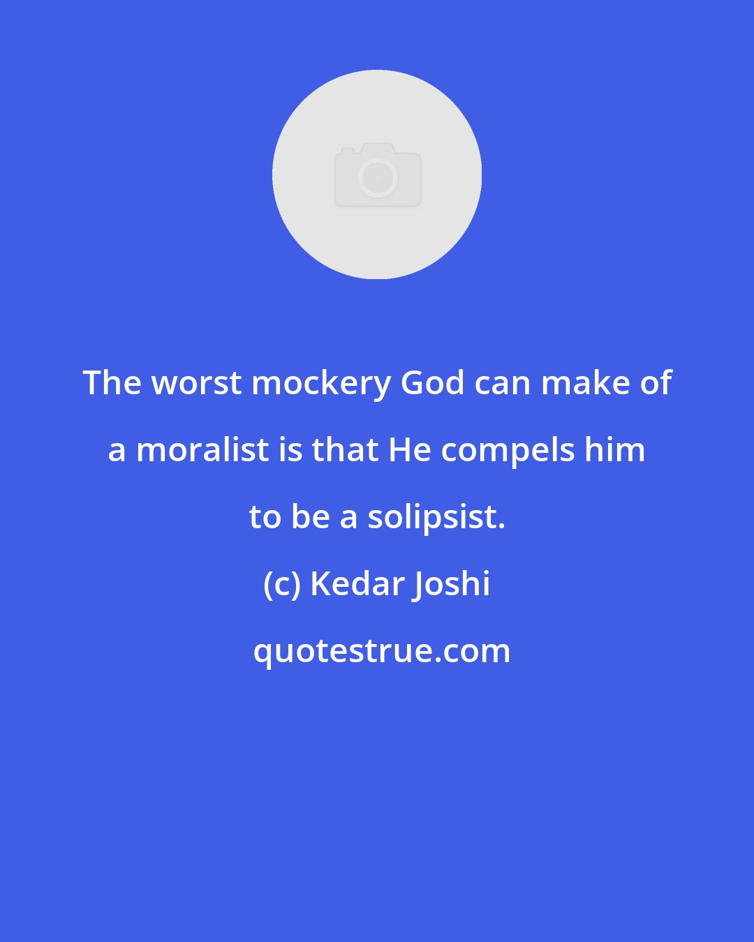 Kedar Joshi: The worst mockery God can make of a moralist is that He compels him to be a solipsist.