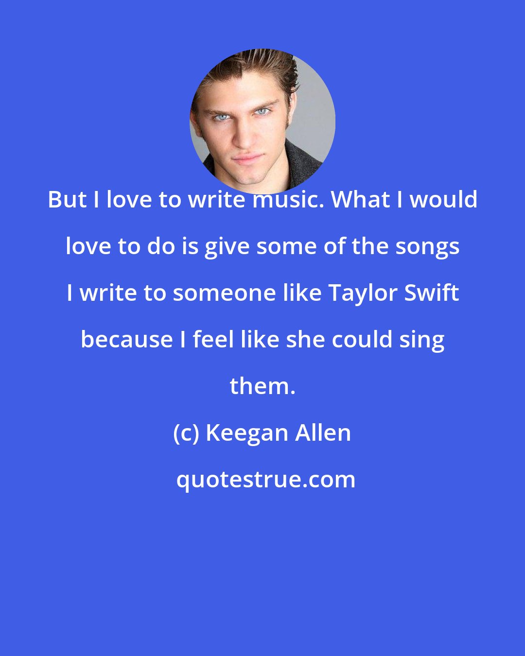 Keegan Allen: But I love to write music. What I would love to do is give some of the songs I write to someone like Taylor Swift because I feel like she could sing them.