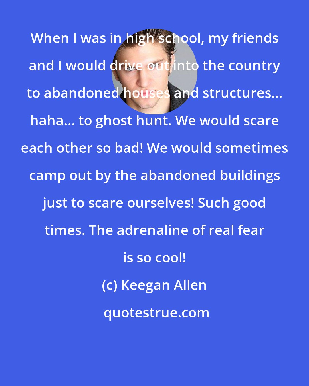 Keegan Allen: When I was in high school, my friends and I would drive out into the country to abandoned houses and structures... haha... to ghost hunt. We would scare each other so bad! We would sometimes camp out by the abandoned buildings just to scare ourselves! Such good times. The adrenaline of real fear is so cool!