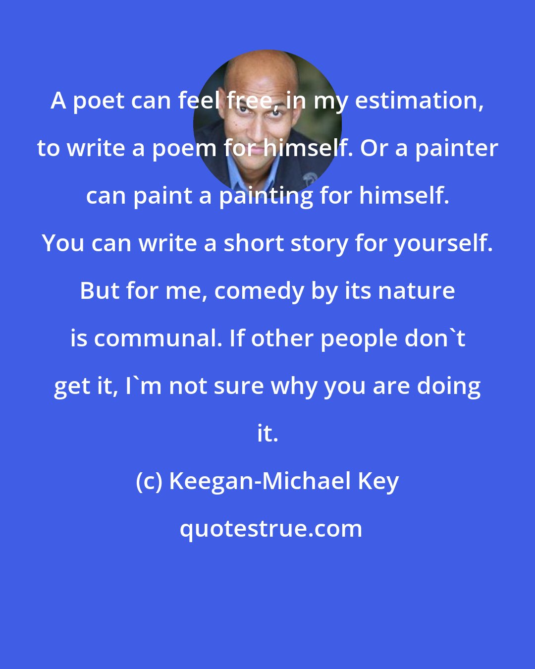 Keegan-Michael Key: A poet can feel free, in my estimation, to write a poem for himself. Or a painter can paint a painting for himself. You can write a short story for yourself. But for me, comedy by its nature is communal. If other people don't get it, I'm not sure why you are doing it.