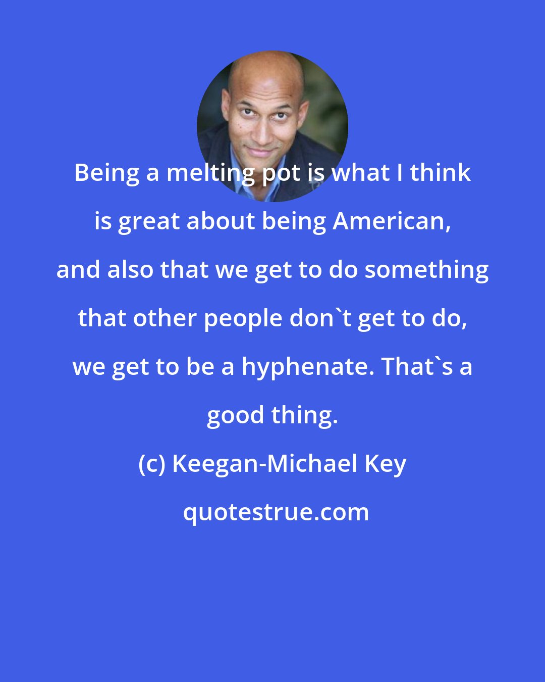 Keegan-Michael Key: Being a melting pot is what I think is great about being American, and also that we get to do something that other people don't get to do, we get to be a hyphenate. That's a good thing.