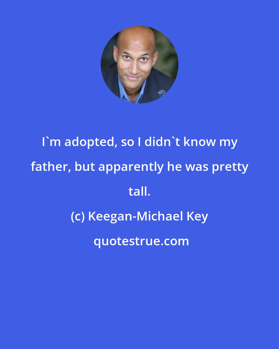 Keegan-Michael Key: I'm adopted, so I didn't know my father, but apparently he was pretty tall.