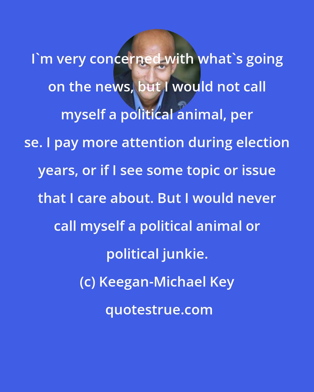 Keegan-Michael Key: I'm very concerned with what's going on the news, but I would not call myself a political animal, per se. I pay more attention during election years, or if I see some topic or issue that I care about. But I would never call myself a political animal or political junkie.