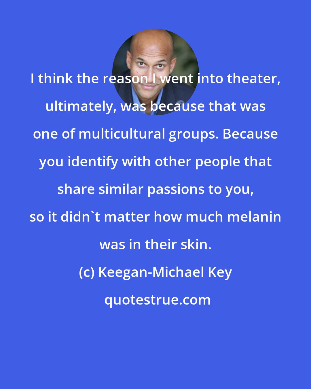 Keegan-Michael Key: I think the reason I went into theater, ultimately, was because that was one of multicultural groups. Because you identify with other people that share similar passions to you, so it didn't matter how much melanin was in their skin.