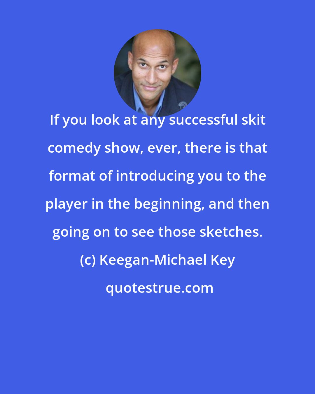 Keegan-Michael Key: If you look at any successful skit comedy show, ever, there is that format of introducing you to the player in the beginning, and then going on to see those sketches.