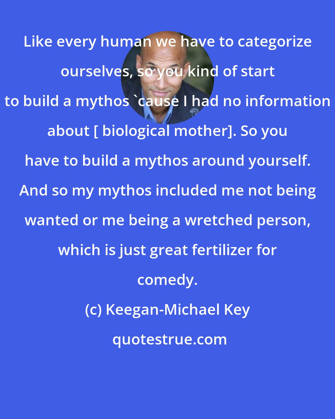 Keegan-Michael Key: Like every human we have to categorize ourselves, so you kind of start to build a mythos 'cause I had no information about [ biological mother]. So you have to build a mythos around yourself. And so my mythos included me not being wanted or me being a wretched person, which is just great fertilizer for comedy.