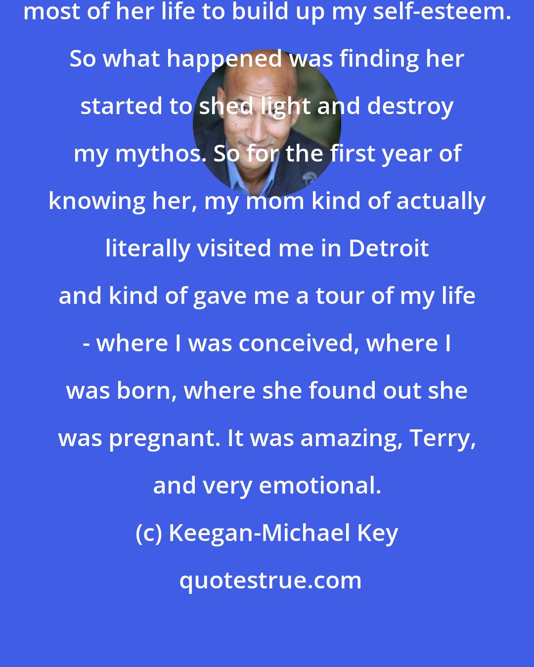 Keegan-Michael Key: My adoptive mother tirelessly worked most of her life to build up my self-esteem. So what happened was finding her started to shed light and destroy my mythos. So for the first year of knowing her, my mom kind of actually literally visited me in Detroit and kind of gave me a tour of my life - where I was conceived, where I was born, where she found out she was pregnant. It was amazing, Terry, and very emotional.