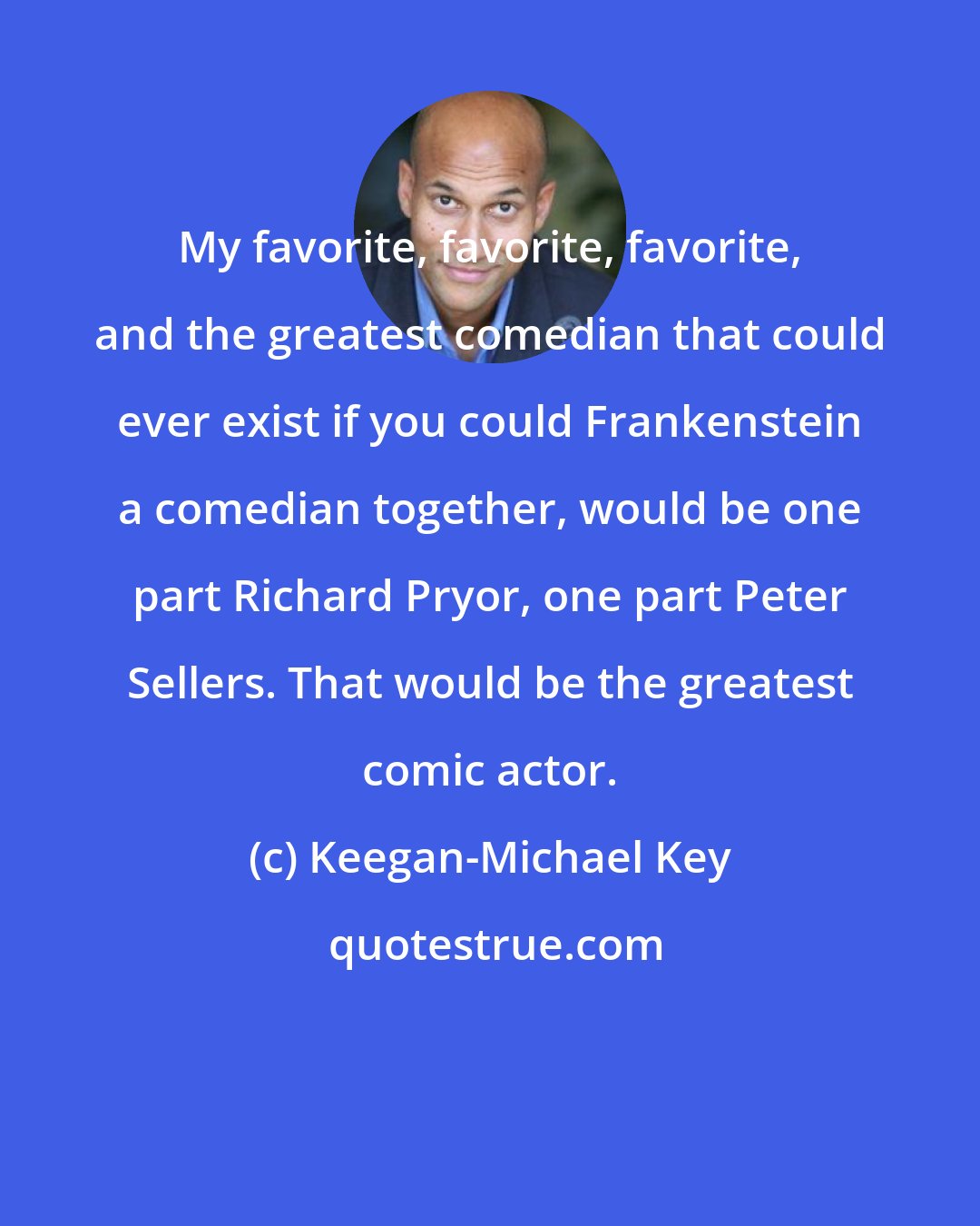 Keegan-Michael Key: My favorite, favorite, favorite, and the greatest comedian that could ever exist if you could Frankenstein a comedian together, would be one part Richard Pryor, one part Peter Sellers. That would be the greatest comic actor.