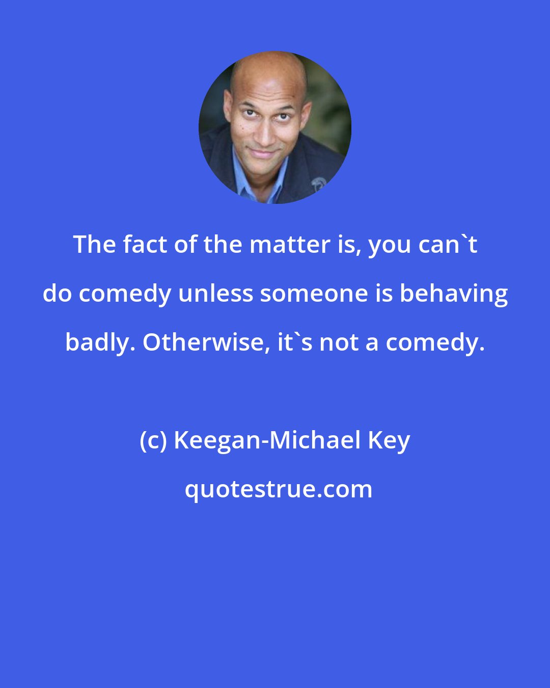 Keegan-Michael Key: The fact of the matter is, you can't do comedy unless someone is behaving badly. Otherwise, it's not a comedy.