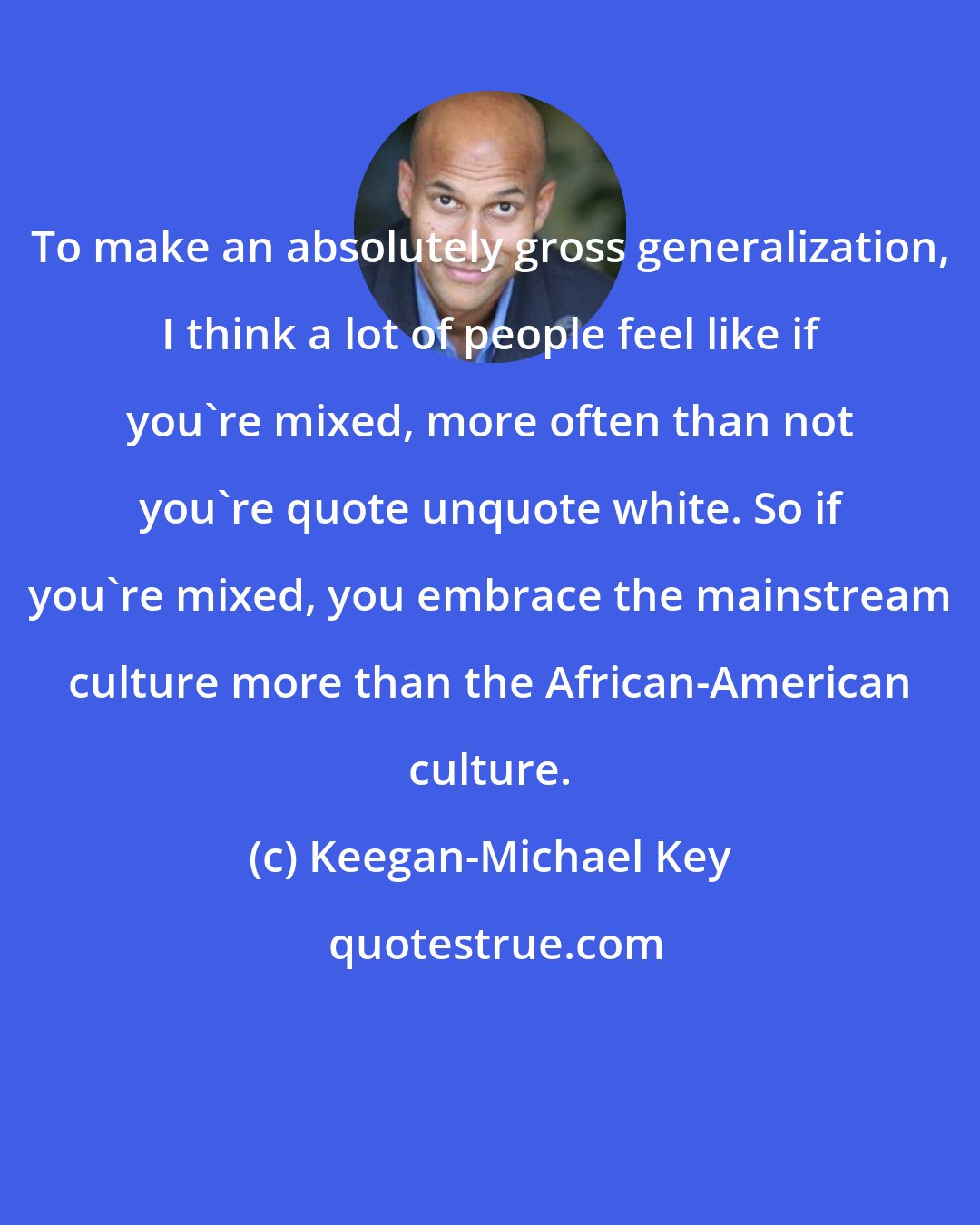 Keegan-Michael Key: To make an absolutely gross generalization, I think a lot of people feel like if you're mixed, more often than not you're quote unquote white. So if you're mixed, you embrace the mainstream culture more than the African-American culture.