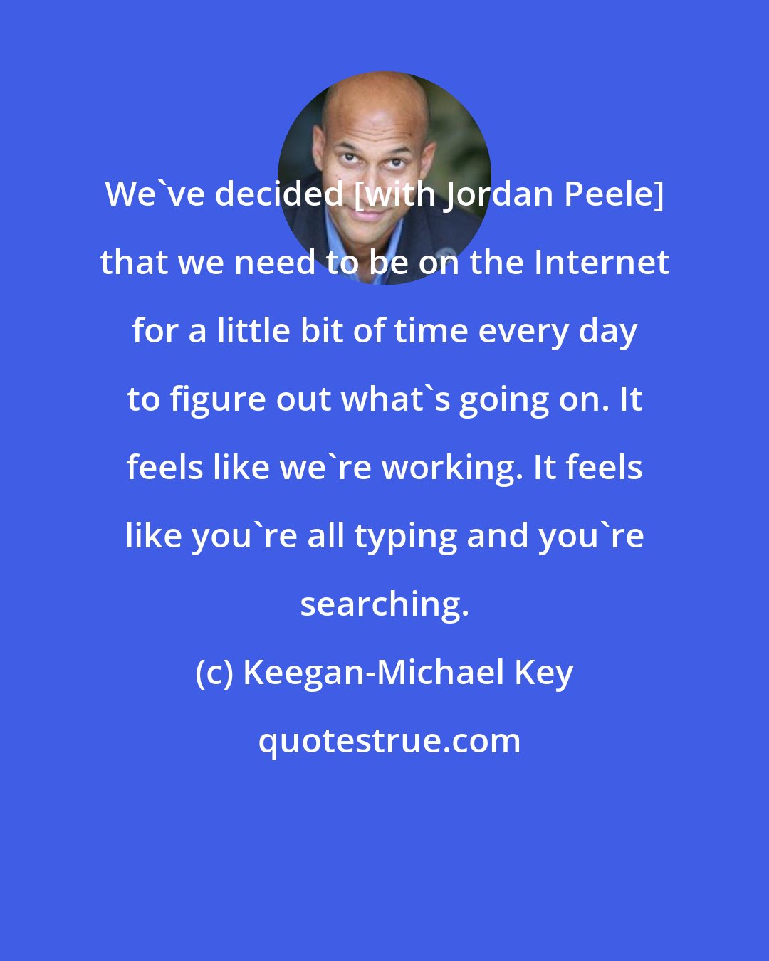 Keegan-Michael Key: We've decided [with Jordan Peele] that we need to be on the Internet for a little bit of time every day to figure out what's going on. It feels like we're working. It feels like you're all typing and you're searching.