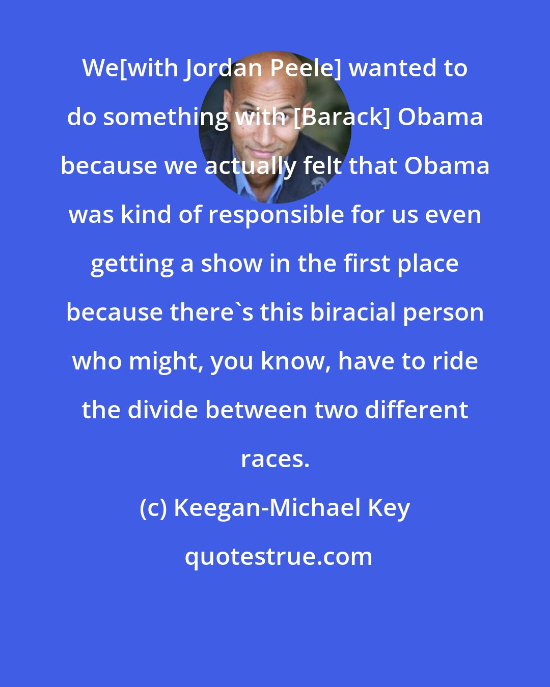 Keegan-Michael Key: We[with Jordan Peele] wanted to do something with [Barack] Obama because we actually felt that Obama was kind of responsible for us even getting a show in the first place because there's this biracial person who might, you know, have to ride the divide between two different races.