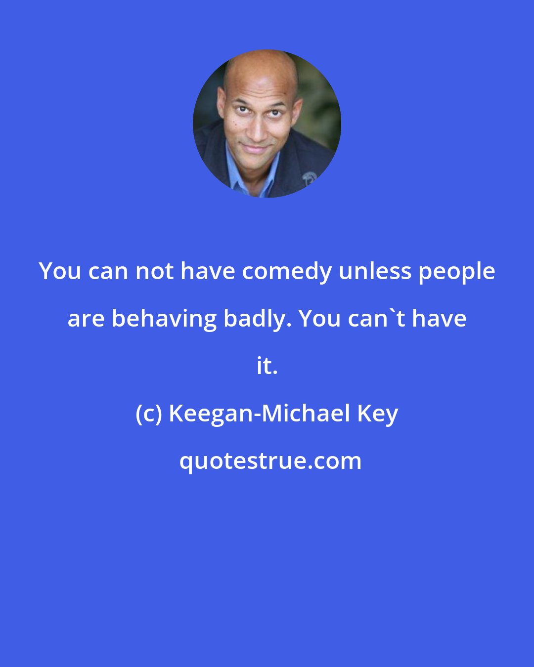 Keegan-Michael Key: You can not have comedy unless people are behaving badly. You can't have it.