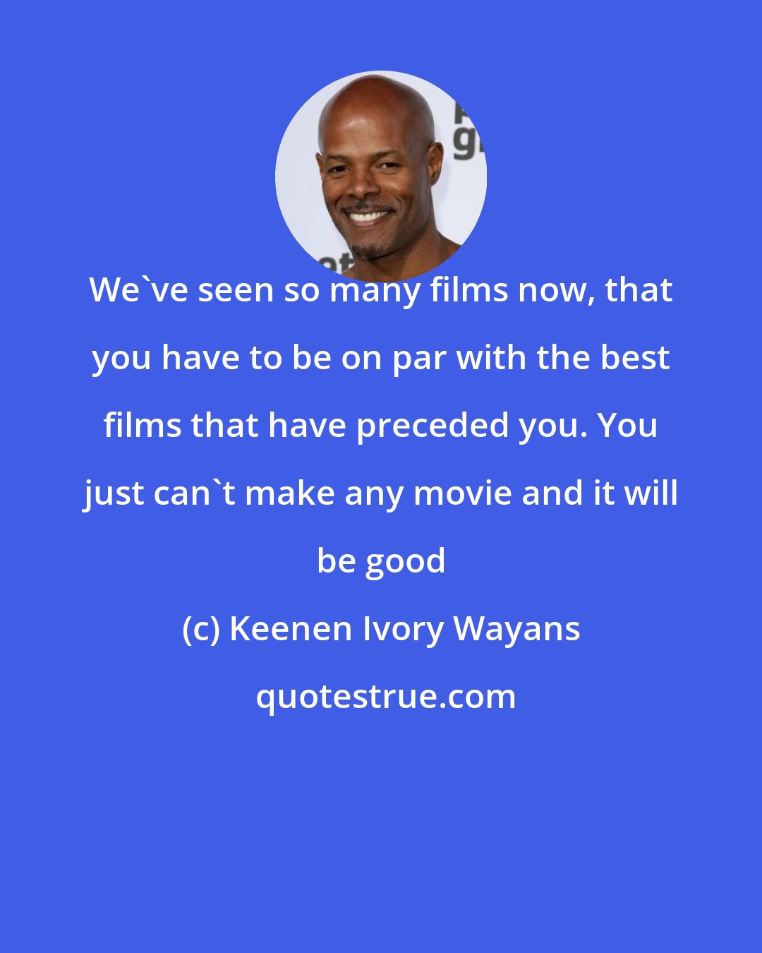 Keenen Ivory Wayans: We've seen so many films now, that you have to be on par with the best films that have preceded you. You just can't make any movie and it will be good