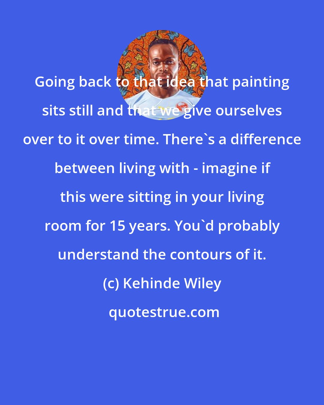 Kehinde Wiley: Going back to that idea that painting sits still and that we give ourselves over to it over time. There's a difference between living with - imagine if this were sitting in your living room for 15 years. You'd probably understand the contours of it.