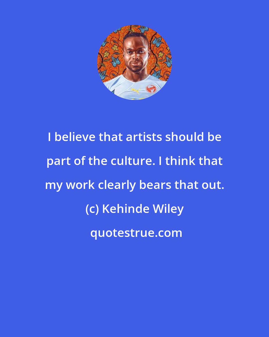 Kehinde Wiley: I believe that artists should be part of the culture. I think that my work clearly bears that out.