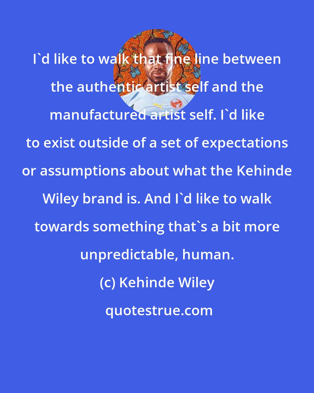 Kehinde Wiley: I'd like to walk that fine line between the authentic artist self and the manufactured artist self. I'd like to exist outside of a set of expectations or assumptions about what the Kehinde Wiley brand is. And I'd like to walk towards something that's a bit more unpredictable, human.