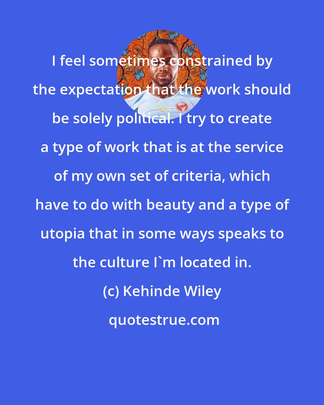 Kehinde Wiley: I feel sometimes constrained by the expectation that the work should be solely political. I try to create a type of work that is at the service of my own set of criteria, which have to do with beauty and a type of utopia that in some ways speaks to the culture I'm located in.