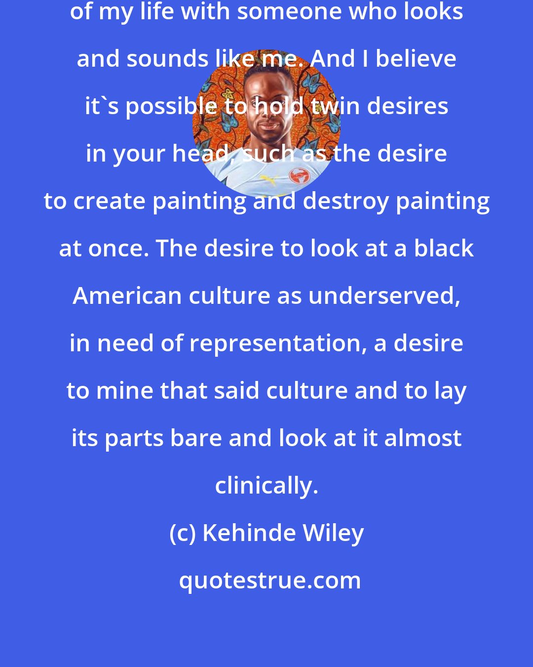 Kehinde Wiley: I happen to be a twin. I grew up half of my life with someone who looks and sounds like me. And I believe it's possible to hold twin desires in your head, such as the desire to create painting and destroy painting at once. The desire to look at a black American culture as underserved, in need of representation, a desire to mine that said culture and to lay its parts bare and look at it almost clinically.