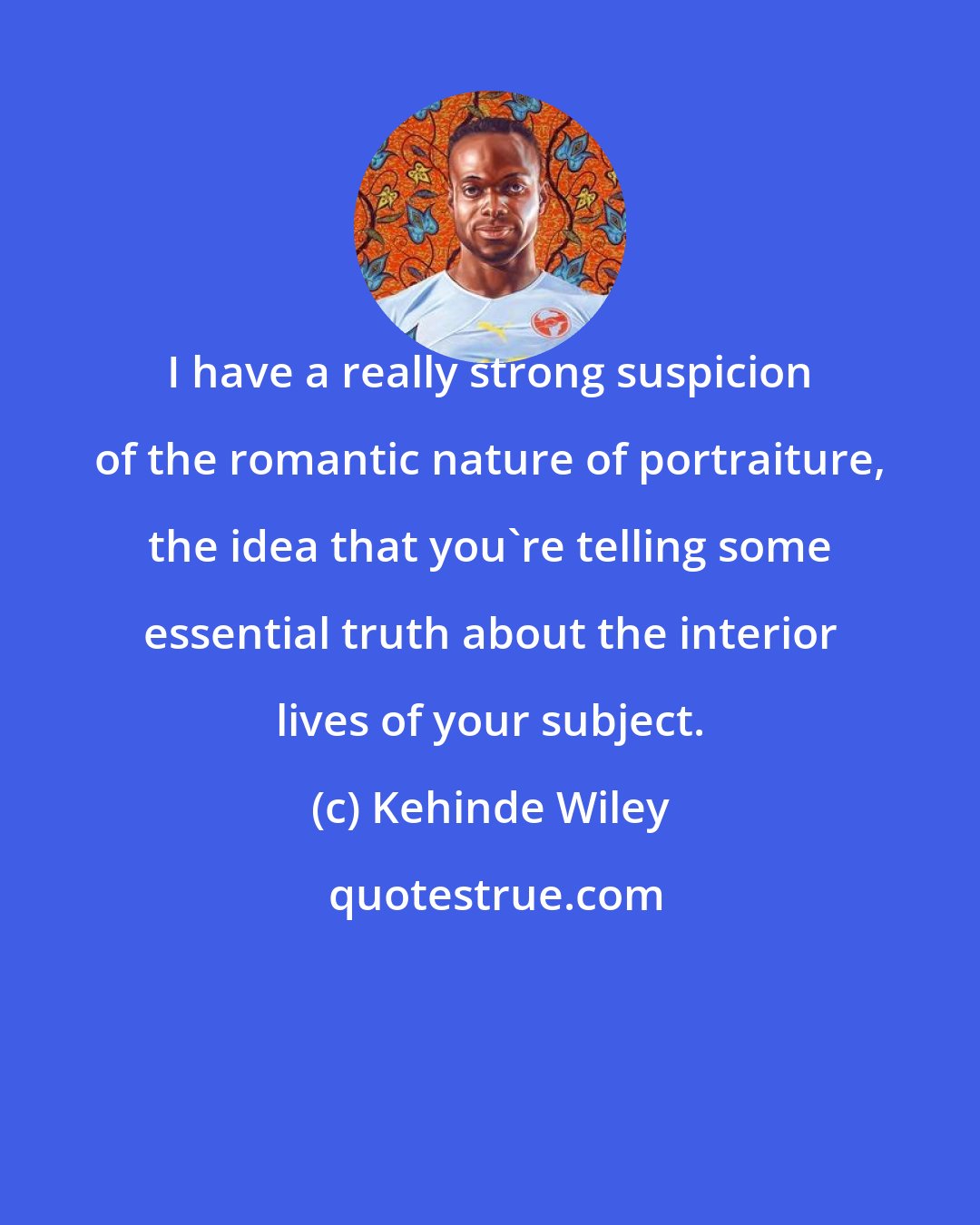 Kehinde Wiley: I have a really strong suspicion of the romantic nature of portraiture, the idea that you're telling some essential truth about the interior lives of your subject.