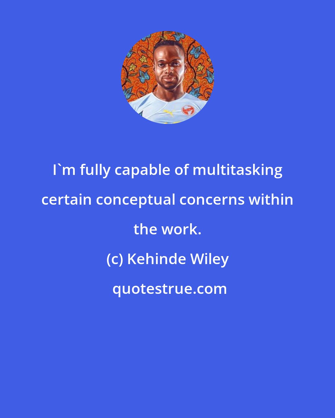 Kehinde Wiley: I'm fully capable of multitasking certain conceptual concerns within the work.