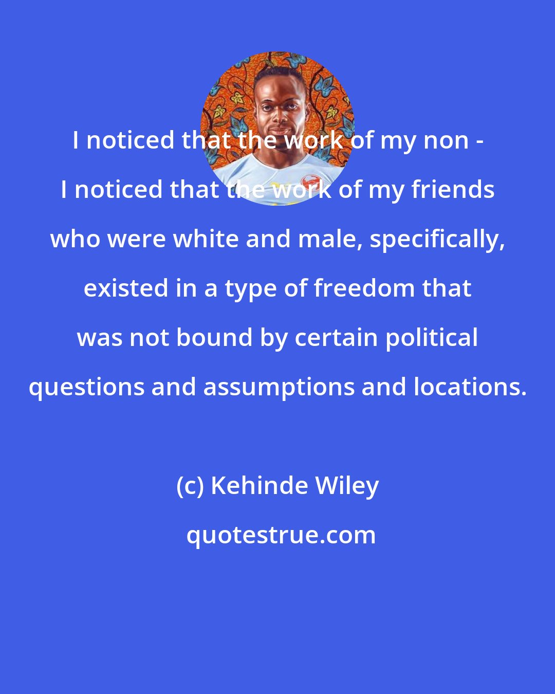 Kehinde Wiley: I noticed that the work of my non - I noticed that the work of my friends who were white and male, specifically, existed in a type of freedom that was not bound by certain political questions and assumptions and locations.