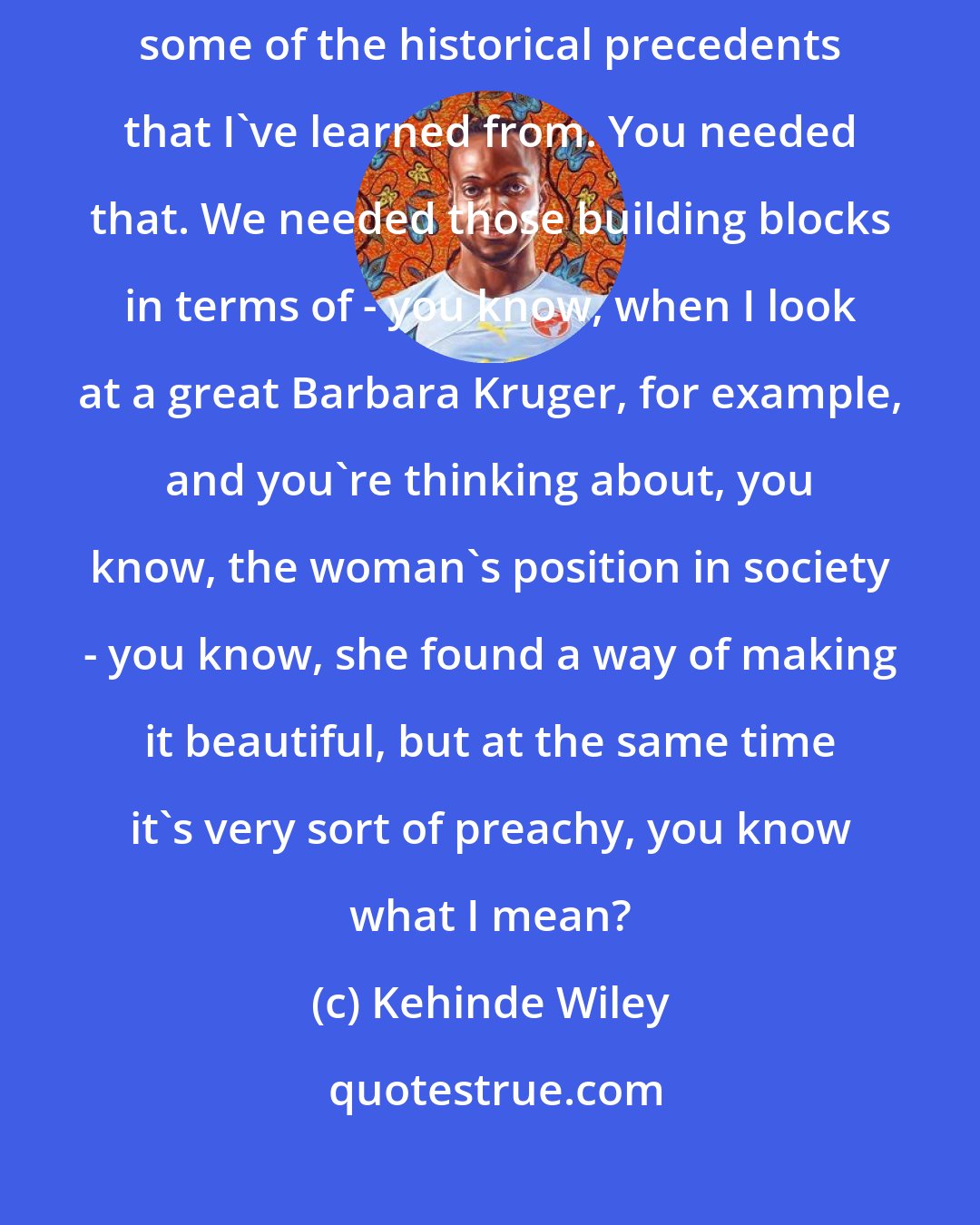 Kehinde Wiley: I think didactic art is boring. I mean, I love it in terms of, like, some of the historical precedents that I've learned from. You needed that. We needed those building blocks in terms of - you know, when I look at a great Barbara Kruger, for example, and you're thinking about, you know, the woman's position in society - you know, she found a way of making it beautiful, but at the same time it's very sort of preachy, you know what I mean?