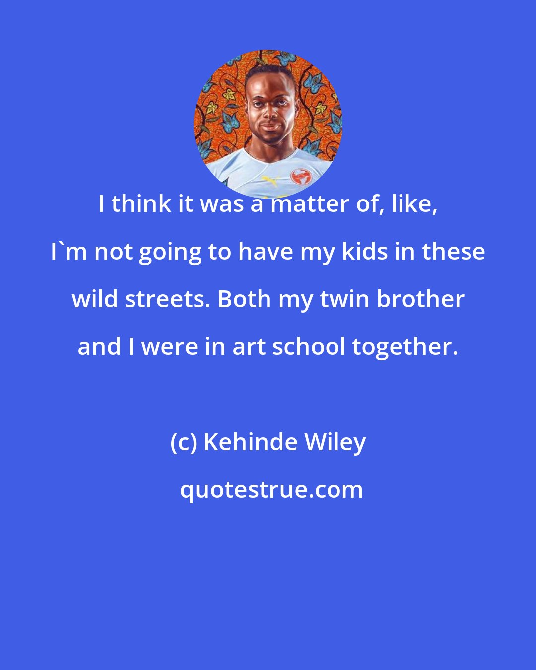 Kehinde Wiley: I think it was a matter of, like, I'm not going to have my kids in these wild streets. Both my twin brother and I were in art school together.