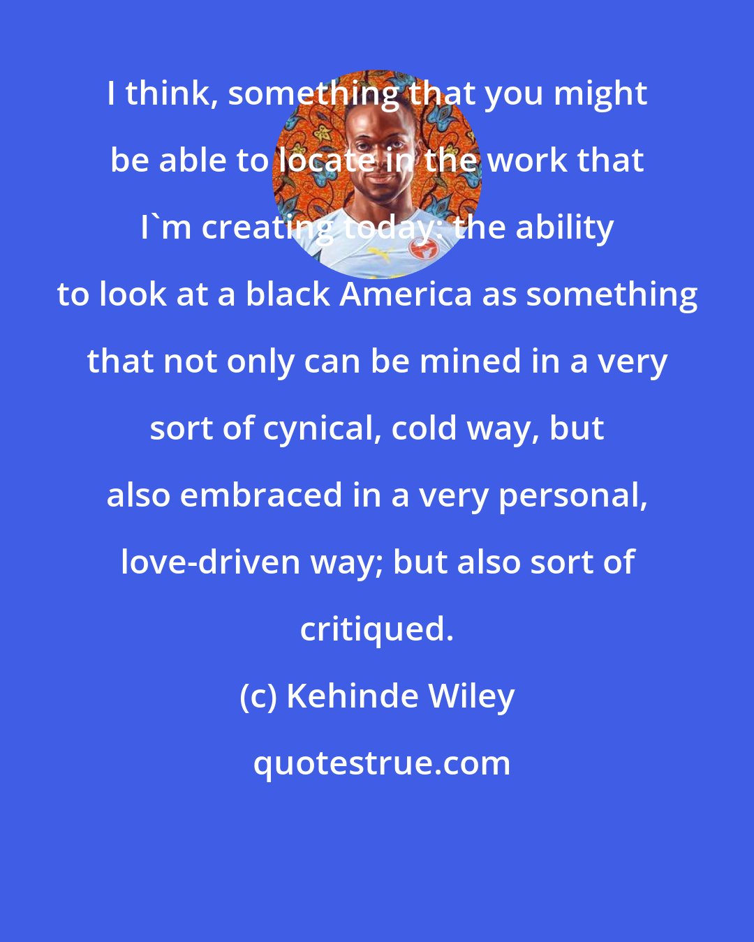 Kehinde Wiley: I think, something that you might be able to locate in the work that I'm creating today: the ability to look at a black America as something that not only can be mined in a very sort of cynical, cold way, but also embraced in a very personal, love-driven way; but also sort of critiqued.