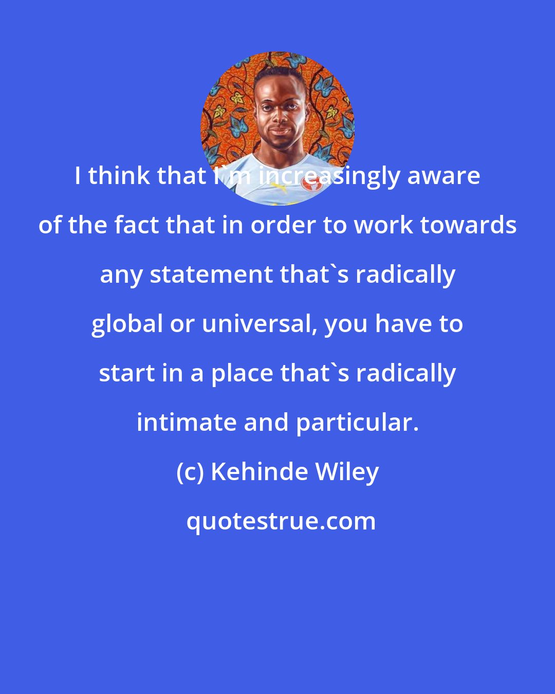 Kehinde Wiley: I think that I'm increasingly aware of the fact that in order to work towards any statement that's radically global or universal, you have to start in a place that's radically intimate and particular.