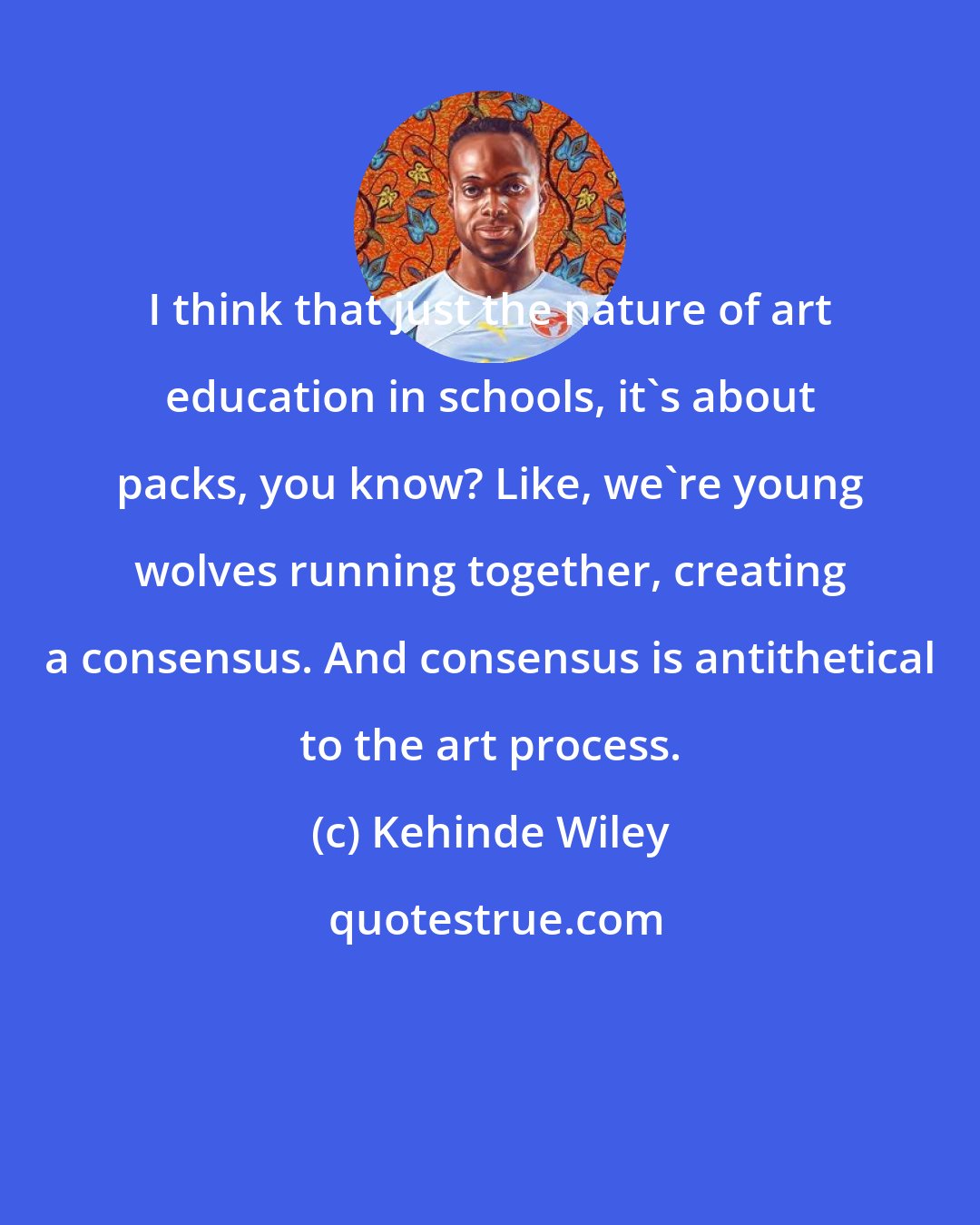 Kehinde Wiley: I think that just the nature of art education in schools, it's about packs, you know? Like, we're young wolves running together, creating a consensus. And consensus is antithetical to the art process.