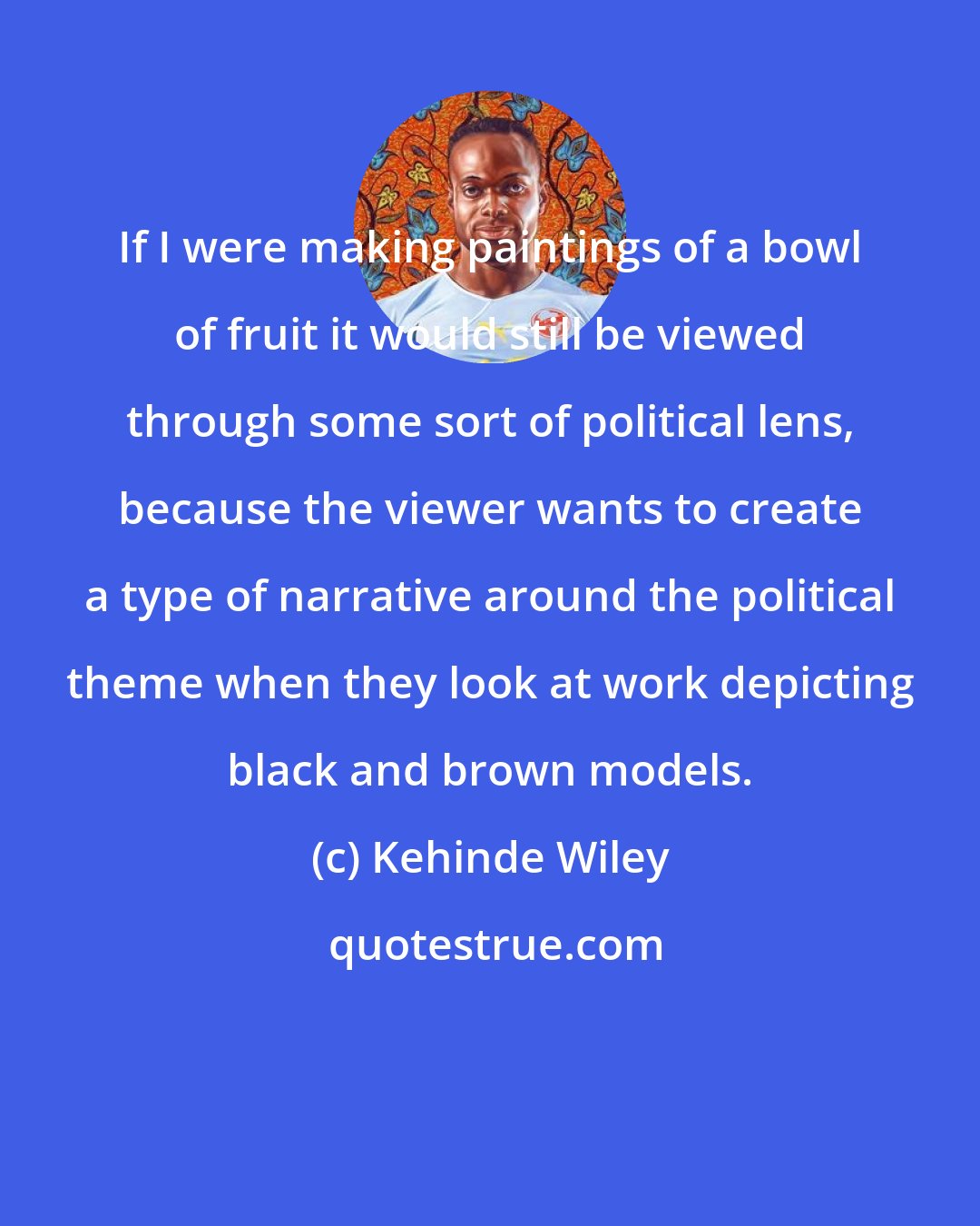 Kehinde Wiley: If I were making paintings of a bowl of fruit it would still be viewed through some sort of political lens, because the viewer wants to create a type of narrative around the political theme when they look at work depicting black and brown models.