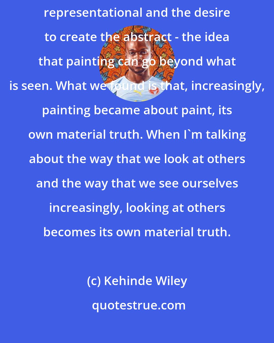 Kehinde Wiley: Let's talk about the artist's desire to go beyond the pictorial or the representational and the desire to create the abstract - the idea that painting can go beyond what is seen. What we found is that, increasingly, painting became about paint, its own material truth. When I'm talking about the way that we look at others and the way that we see ourselves increasingly, looking at others becomes its own material truth.