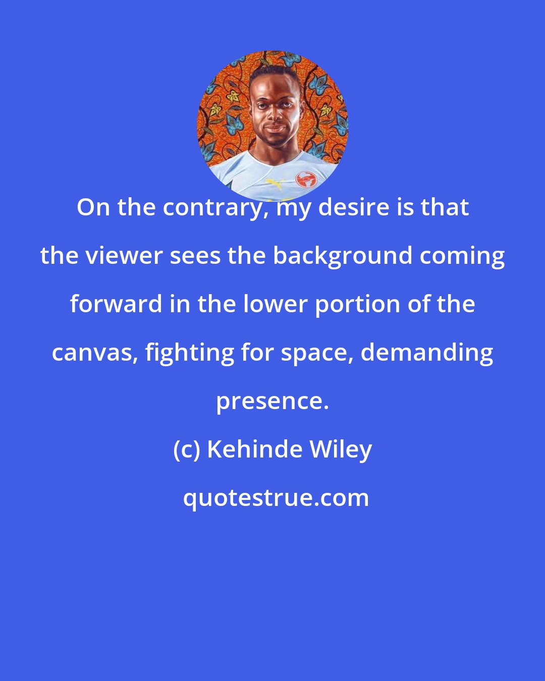 Kehinde Wiley: On the contrary, my desire is that the viewer sees the background coming forward in the lower portion of the canvas, fighting for space, demanding presence.