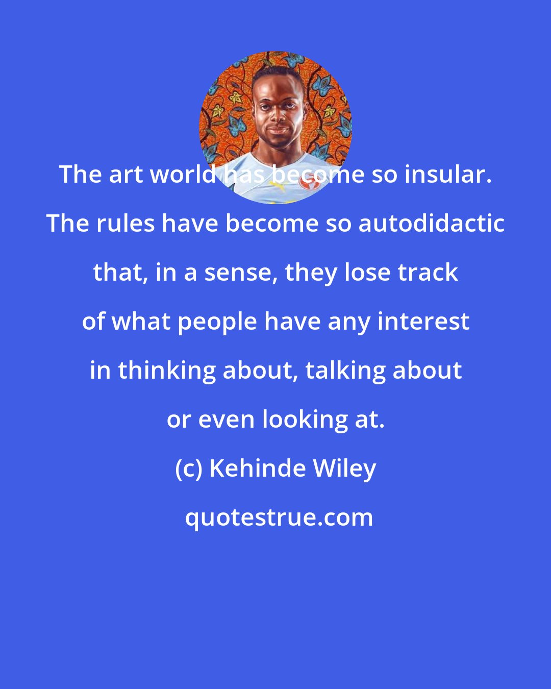 Kehinde Wiley: The art world has become so insular. The rules have become so autodidactic that, in a sense, they lose track of what people have any interest in thinking about, talking about or even looking at.