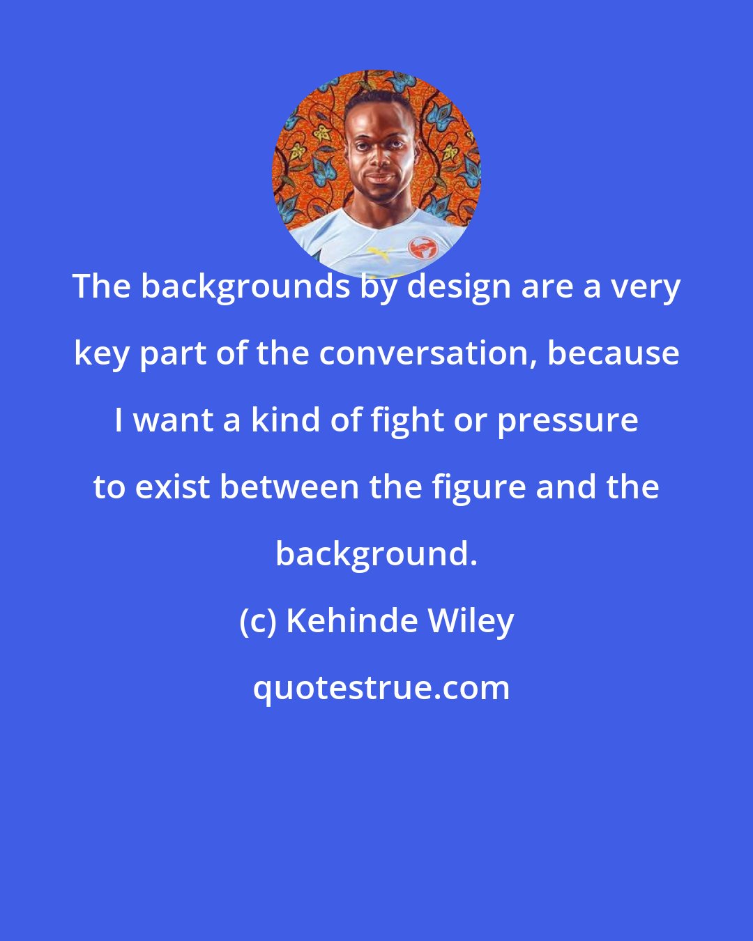 Kehinde Wiley: The backgrounds by design are a very key part of the conversation, because I want a kind of fight or pressure to exist between the figure and the background.