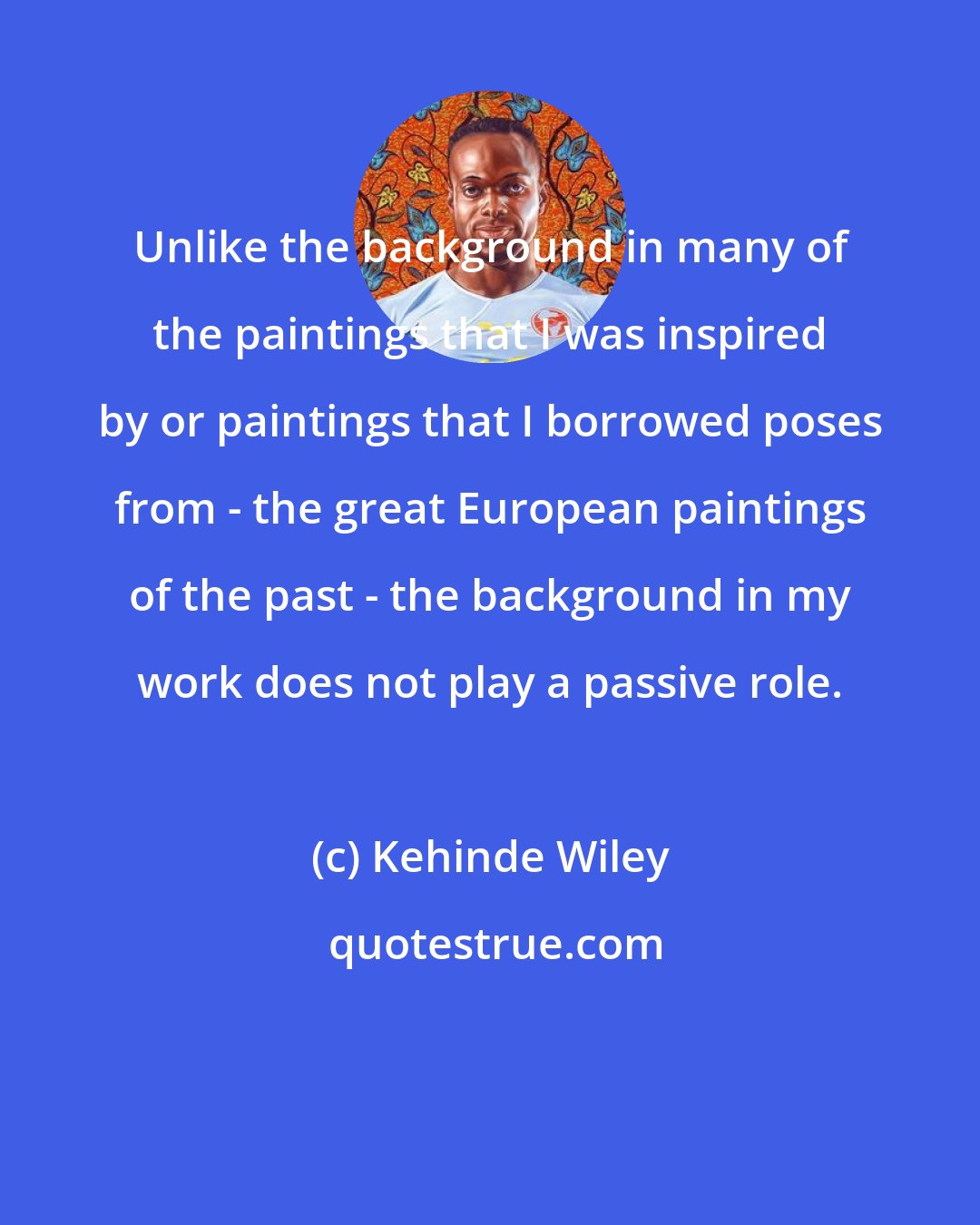 Kehinde Wiley: Unlike the background in many of the paintings that I was inspired by or paintings that I borrowed poses from - the great European paintings of the past - the background in my work does not play a passive role.