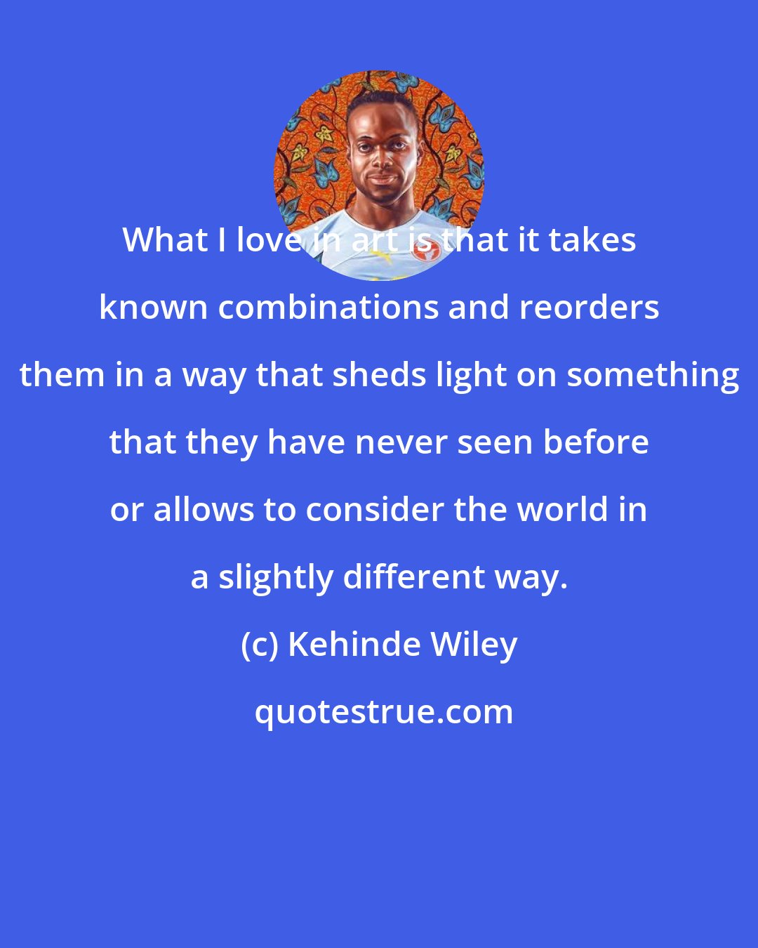 Kehinde Wiley: What I love in art is that it takes known combinations and reorders them in a way that sheds light on something that they have never seen before or allows to consider the world in a slightly different way.