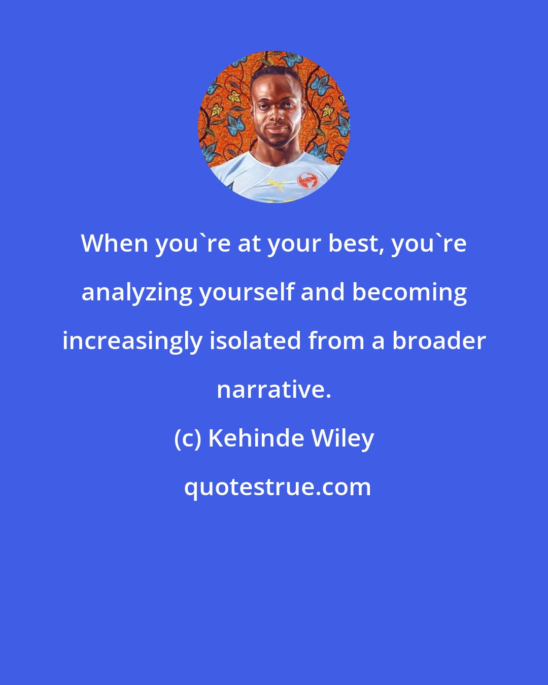 Kehinde Wiley: When you're at your best, you're analyzing yourself and becoming increasingly isolated from a broader narrative.