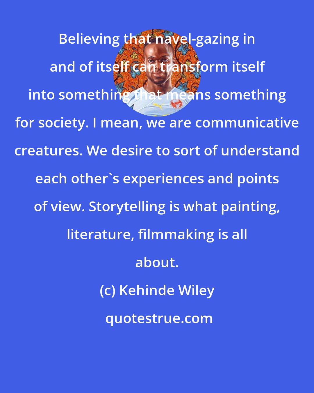 Kehinde Wiley: Believing that navel-gazing in and of itself can transform itself into something that means something for society. I mean, we are communicative creatures. We desire to sort of understand each other's experiences and points of view. Storytelling is what painting, literature, filmmaking is all about.