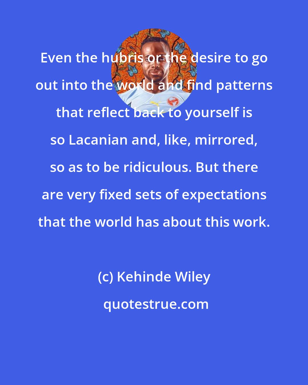 Kehinde Wiley: Even the hubris or the desire to go out into the world and find patterns that reflect back to yourself is so Lacanian and, like, mirrored, so as to be ridiculous. But there are very fixed sets of expectations that the world has about this work.